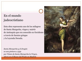En el mundo 
judeocristiano 
Esta obra representa uno de los milagros 
de Santa Margarita, virgen y mártir 
de Antioquía que era conocido en Occidente 
a través de fuentes griegas 
y la Leyenda Dorada. 
Santa Margarita y el dragón 
es una pintura c.1559 
por Tizian de Santa Margarita la Virgen, 
ahora en el Museo del Prado en Madrid. 
 