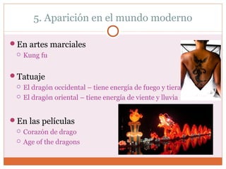 5. Aparición en el mundo moderno 
En artes marciales 
 Kung fu 
Tatuaje 
 El dragón occidental – tiene energía de fuego y tiera 
 El dragón oriental – tiene energía de viente y lluvia 
En las películas 
 Corazón de drago 
 Age of the dragons 
 