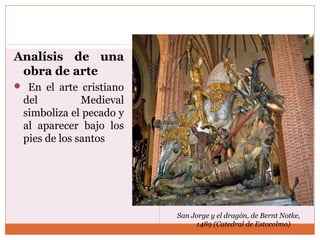 Analísis de una 
obra de arte 
 En el arte cristiano 
del Medieval 
simboliza el pecado y 
al aparecer bajo los 
pies de los santos 
San Jorge y el dragón, de Bernt Notke, 
1489 (Catedral de Estocolmo) 
 