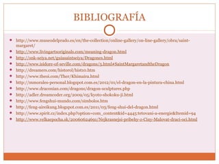 BIBLIOGRAFÍA 
 http://www.museodelprado.es/en/the-collection/online-gallery/on-line-gallery/obra/saint-margaret/ 
 http://www.livingartsoriginals.com/meaning-dragon.html 
 http://snk-seiya.net/guiasaintseiya/Dragones.html 
 http://www.isidore-of-seville.com/dragons/5.html#SaintMargaretandtheDragon 
 http://dreamers.com/historol/hist10.htm 
 http://www.theoi.com/Ther/Khimaira.html 
 http://mmorales-personal.blogspot.com.es/2012/01/el-dragon-en-la-pintura-china.html 
 http://www.draconian.com/dragons/dragon-sculptures.php 
 http://adler.dreamcoder.org/2009/05/kyoto-shokoku-ji.html 
 http://www.fengshui-mundo.com/simbolos.htm 
 http://feng-aireikung.blogspot.com.es/2011/03/feng-shui-del-dragon.html 
 http://www.spirit.cz/index.php?option=com_content&id=4445:tetovani-a-energie&Itemid=94 
 http://www.velkaepocha.sk/20060624691/Nejkrasnejsi-pribehy-z-Ciny-Malovat-draci-oci.html 
 