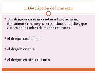 1. Descripción de la imagen 
Un dragón es una criatura legendaria, 
típicamente con rasgos serpentinos o reptiles, que 
cuenta en los mitos de muchas culturas. 
el dragón occidental 
el dragón oriental 
el dragón en otras culturas 
 