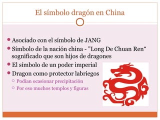 El símbolo dragón en China 
Asociado con el símbolo de JANG 
Símbolo de la nación china - "Long De Chuan Ren“ 
sognificado que son hijos de dragones 
El símbolo de un poder imperial 
Dragon como protector labriegos 
 Podían ocasionar precipitación 
 Por eso muchos templos y figuras 
 