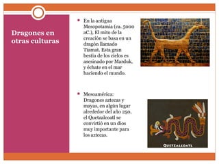 Dragones en 
otras culturas 
 En la antigua 
Mesopotamia (ca. 5000 
aC.), El mito de la 
creación se basa en un 
dragón llamado 
Tiamat. Esta gran 
bestia de los cielos es 
asesinado por Marduk, 
y échate en el mar 
haciendo el mundo. 
 Mesoamérica: 
Dragones aztecas y 
mayas, en algún lugar 
alrededor del año 250, 
el Quetzalcoatl se 
convirtió en un dios 
muy importante para 
los aztecas. 
 