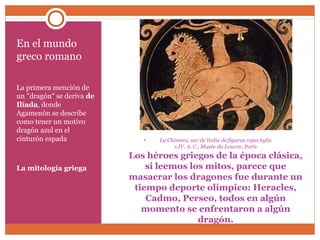 • La Chimera, sur de Italia de figuras rojas kylix 
s.IV. A. C., Musée du Louvre, París 
Los héroes griegos de la época clásica, 
si leemos los mitos, parece que 
masacrar los dragones fue durante un 
tiempo deporte olímpico: Heracles, 
Cadmo, Perseo, todos en algún 
momento se enfrentaron a algún 
dragón. 
En el mundo 
greco romano 
La primera mención de 
un "dragón" se deriva de 
Ilíada, donde 
Agamenón se describe 
como tener un motivo 
dragón azul en el 
cinturón espada 
La mitología griega 
 