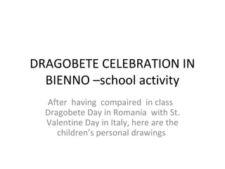 DRAGOBETE CELEBRATION IN
  BIENNO –school activity
  After having compaired in class
  Dragobete Day in Romania with St.
  Valentine Day in Italy, here are the
     children’s personal drawings
 