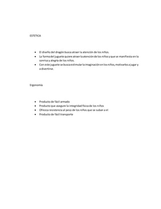 ESTETICA
 El diseño del dragón busca atraer la atención de los niños.
 La formadel juguete quiere atraerlaatenciónde los niñosyque se manifiesta en la
sonrisa y alegría de los niños.
 Con este juguete se buscaestimularlaimaginaciónenlosniños,motivarlosajugar y
a divertirse.
Ergonomía
 Producto de fácil armado
 Producto que asegure la integridad física de los niños
 Ofrezca resistencia al peso de los niños que se suban a el
 Producto de fácil transporte
 