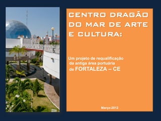 CENTRO DRAGÃO
DO MAR DE ARTE
E CULTURA:

Um projeto de requalificação
da antiga área portuária
de FORTALEZA        – CE




                Março-2012
 