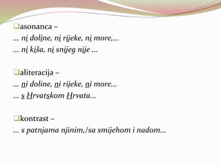asonanca –
... ni doline, ni rijeke, ni more,...
... ni kiša, ni snijeg nije ...
aliteracija –
... ni doline, ni rijeke, ni more...
... s Hrvatskom Hrvata...
kontrast –
... s patnjama njinim,/sa smijehom i nadom...
 