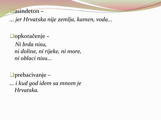 asindeton –
... jer Hrvatska nije zemlja, kamen, voda...
opkoračenje –
Ni brda nisu,
ni doline, ni rijeke, ni more,
ni oblaci nisu...
prebacivanje –
... i kud god idem sa mnom je
Hrvatska.
 