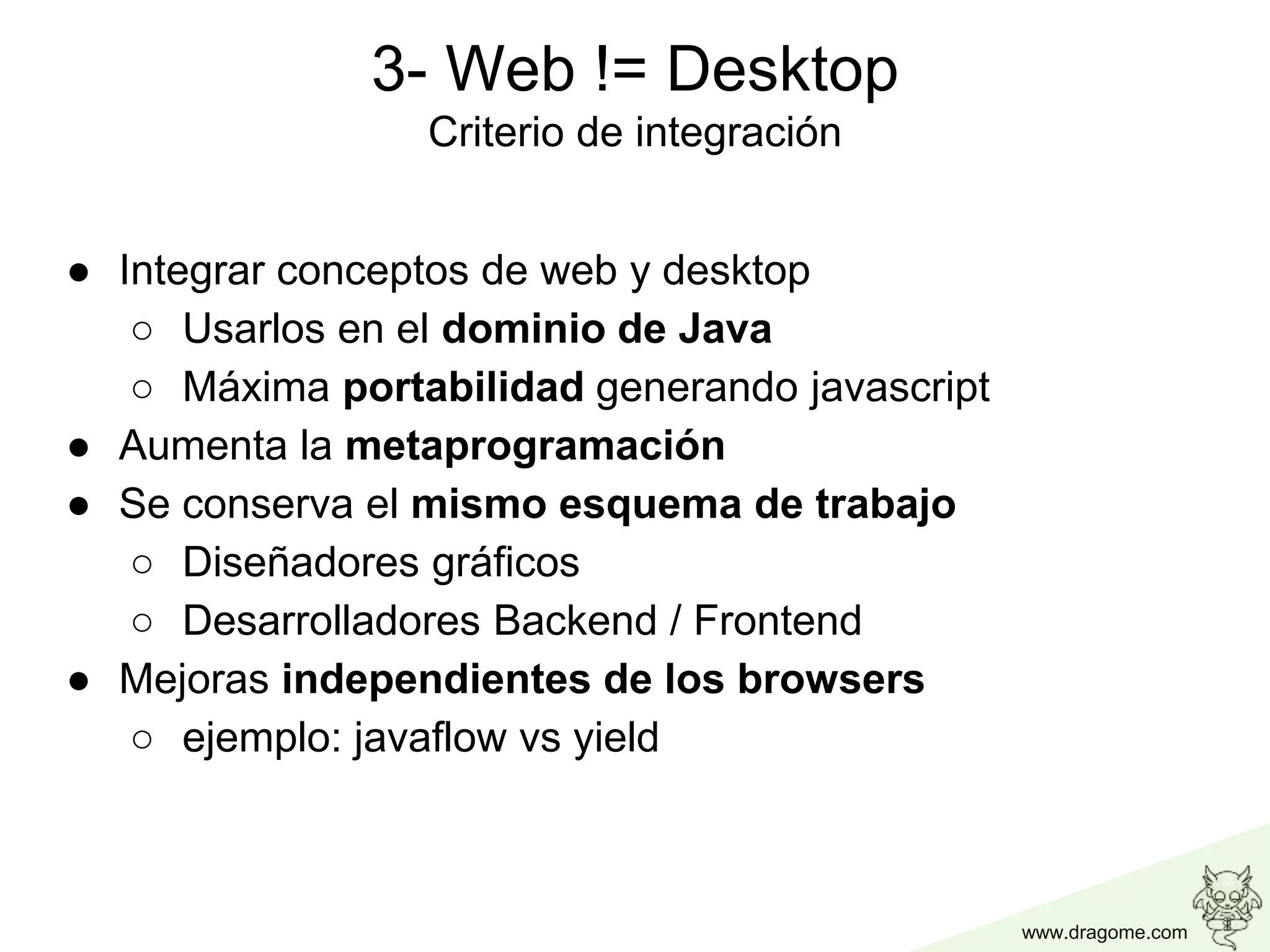 www.dragome.com
● Integrar conceptos de web y desktop
○ Usarlos en el dominio de Java
○ Máxima portabilidad generando javascript
● Aumenta la metaprogramación
● Se conserva el mismo esquema de trabajo
○ Diseñadores gráficos
○ Desarrolladores Backend / Frontend
● Mejoras independientes de los browsers
○ ejemplo: javaflow vs yield
3- Web != Desktop
Criterio de integración
 