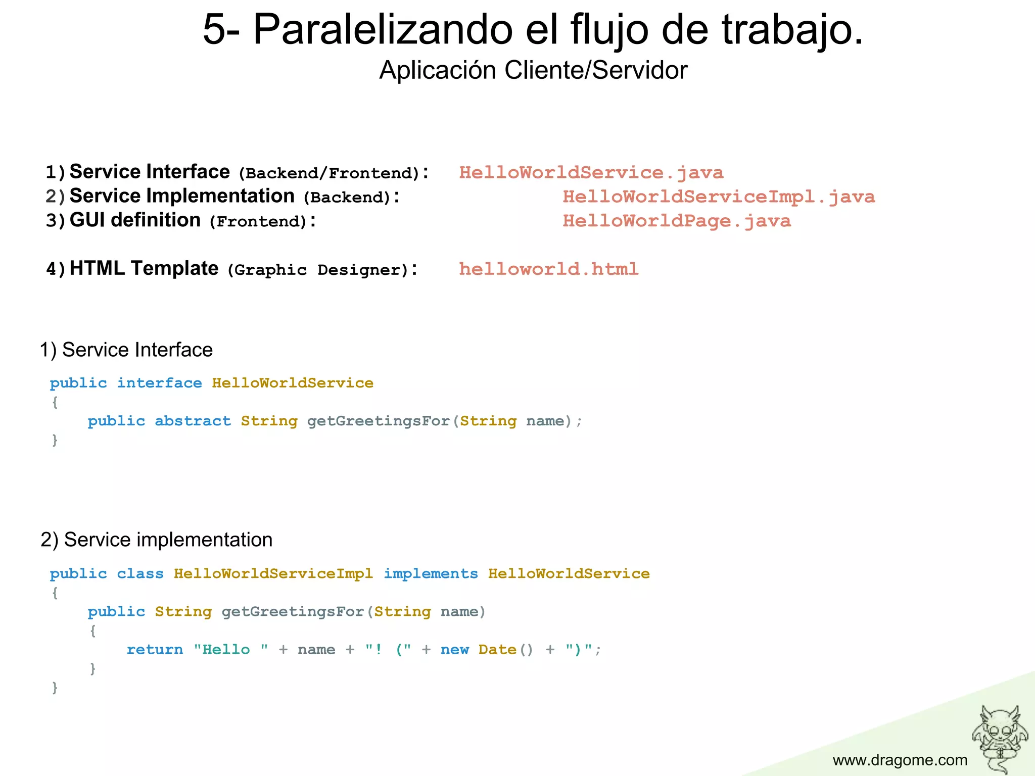 www.dragome.com
5- Paralelizando el flujo de trabajo.
Aplicación Cliente/Servidor
public interface HelloWorldService
{
public abstract String getGreetingsFor(String name);
}
public class HelloWorldServiceImpl implements HelloWorldService
{
public String getGreetingsFor(String name)
{
return "Hello " + name + "! (" + new Date() + ")";
}
}
1) Service Interface
1)Service Interface (Backend/Frontend): HelloWorldService.java
2)Service Implementation (Backend): HelloWorldServiceImpl.java
3)GUI definition (Frontend): HelloWorldPage.java
4)HTML Template (Graphic Designer): helloworld.html
2) Service implementation
 
