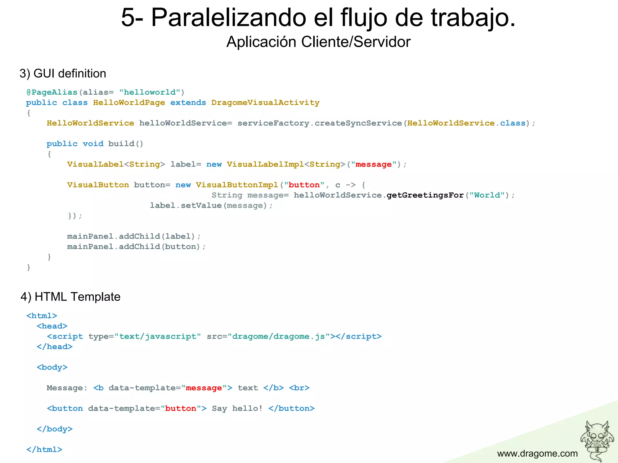 www.dragome.com
@PageAlias(alias= "helloworld")
public class HelloWorldPage extends DragomeVisualActivity
{
HelloWorldService helloWorldService= serviceFactory.createSyncService(HelloWorldService.class);
public void build()
{
VisualLabel<String> label= new VisualLabelImpl<String>("message");
VisualButton button= new VisualButtonImpl("button", c -> {
String message= helloWorldService.getGreetingsFor("World");
label.setValue(message);
});
mainPanel.addChild(label);
mainPanel.addChild(button);
}
}
3) GUI definition
<html>
<head>
<script type="text/javascript" src="dragome/dragome.js"></script>
</head>
<body>
Message: <b data-template="message"> text </b> <br>
<button data-template="button"> Say hello! </button>
</body>
</html>
4) HTML Template
5- Paralelizando el flujo de trabajo.
Aplicación Cliente/Servidor
 