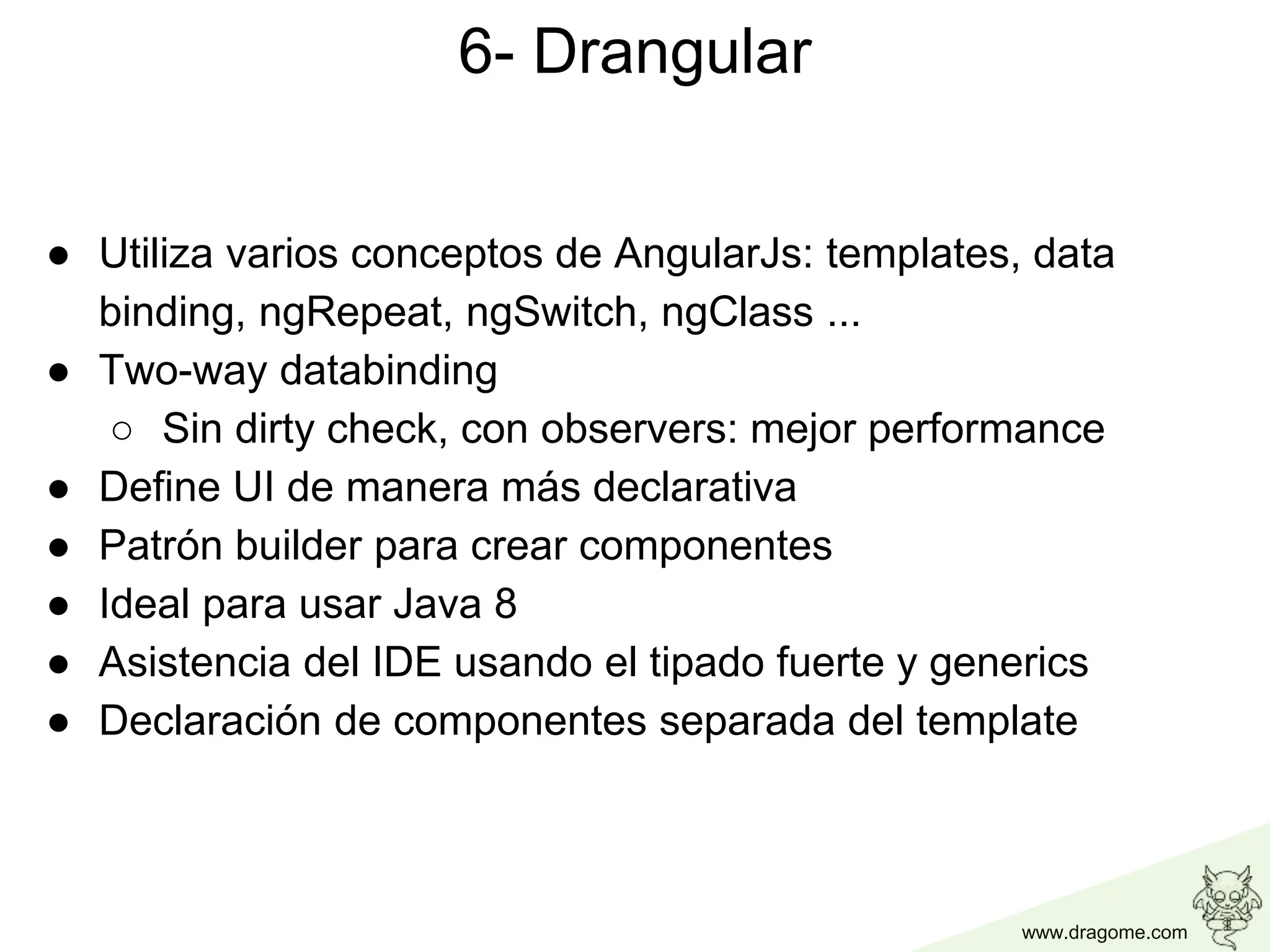 www.dragome.com
6- Drangular
● Utiliza varios conceptos de AngularJs: templates, data
binding, ngRepeat, ngSwitch, ngClass ...
● Two-way databinding
○ Sin dirty check, con observers: mejor performance
● Define UI de manera más declarativa
● Patrón builder para crear componentes
● Ideal para usar Java 8
● Asistencia del IDE usando el tipado fuerte y generics
● Declaración de componentes separada del template
 