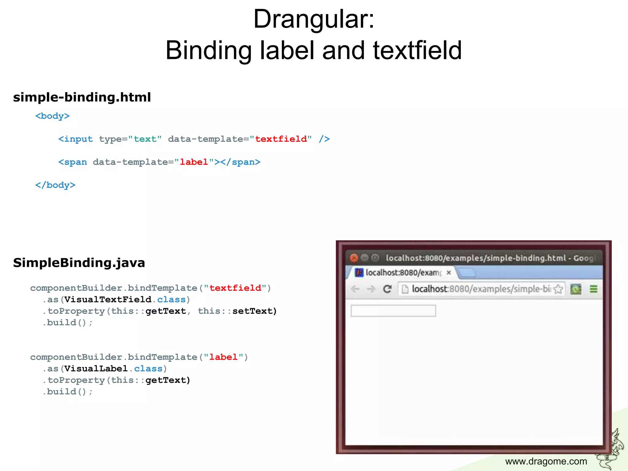 www.dragome.com
<body>
<input type="text" data-template="textfield" />
<span data-template="label"></span>
</body>
Drangular:
Binding label and textfield
componentBuilder.bindTemplate("textfield")
.as(VisualTextField.class)
.toProperty(this::getText, this::setText)
.build();
componentBuilder.bindTemplate("label")
.as(VisualLabel.class)
.toProperty(this::getText)
.build();
simple-binding.html
SimpleBinding.java
 