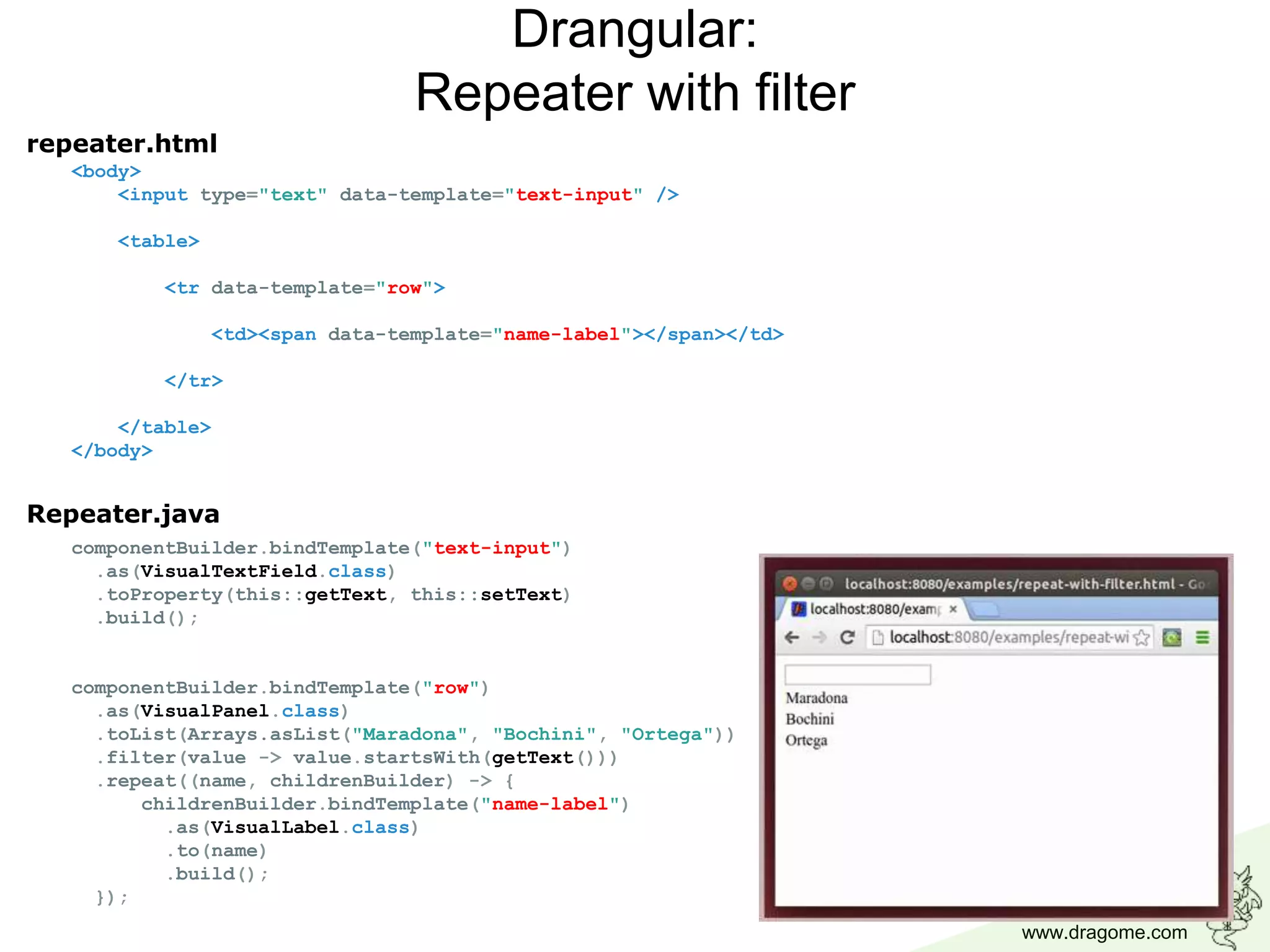 www.dragome.com
<body>
<input type="text" data-template="text-input" />
<table>
<tr data-template="row">
<td><span data-template="name-label"></span></td>
</tr>
</table>
</body>
Drangular:
Repeater with filter
componentBuilder.bindTemplate("text-input")
.as(VisualTextField.class)
.toProperty(this::getText, this::setText)
.build();
componentBuilder.bindTemplate("row")
.as(VisualPanel.class)
.toList(Arrays.asList("Maradona", "Bochini", "Ortega"))
.filter(value -> value.startsWith(getText()))
.repeat((name, childrenBuilder) -> {
childrenBuilder.bindTemplate("name-label")
.as(VisualLabel.class)
.to(name)
.build();
});
repeater.html
Repeater.java
 