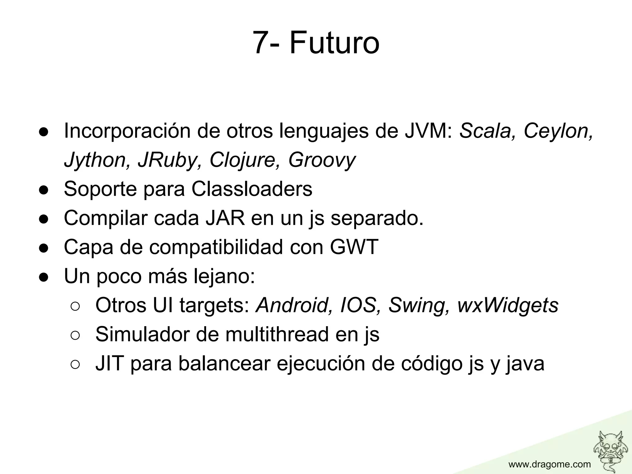 www.dragome.com
7- Futuro
● Incorporación de otros lenguajes de JVM: Scala, Ceylon,
Jython, JRuby, Clojure, Groovy
● Soporte para Classloaders
● Compilar cada JAR en un js separado.
● Capa de compatibilidad con GWT
● Un poco más lejano:
○ Otros UI targets: Android, IOS, Swing, wxWidgets
○ Simulador de multithread en js
○ JIT para balancear ejecución de código js y java
 