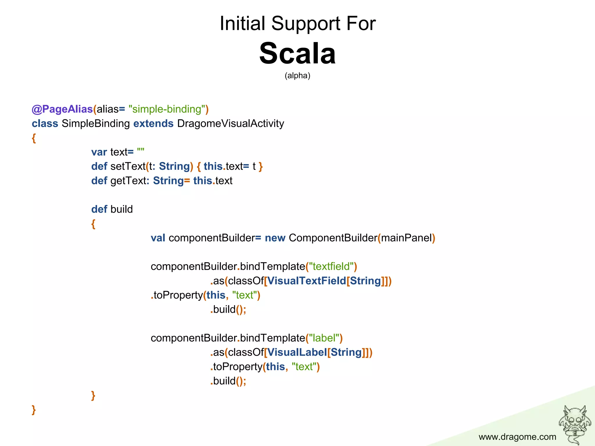 www.dragome.com
Initial Support For
Scala(alpha)
@PageAlias(alias= "simple-binding")
class SimpleBinding extends DragomeVisualActivity
{
var text= ""
def setText(t: String) { this.text= t }
def getText: String= this.text
def build
{
val componentBuilder= new ComponentBuilder(mainPanel)
componentBuilder.bindTemplate("textfield")
.as(classOf[VisualTextField[String]])
.toProperty(this, "text")
.build();
componentBuilder.bindTemplate("label")
.as(classOf[VisualLabel[String]])
.toProperty(this, "text")
.build();
}
}
 