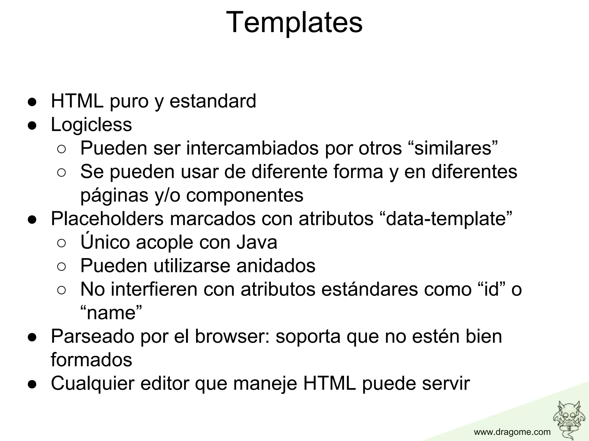 www.dragome.com
Templates
● HTML puro y estandard
● Logicless
○ Pueden ser intercambiados por otros “similares”
○ Se pueden usar de diferente forma y en diferentes
páginas y/o componentes
● Placeholders marcados con atributos “data-template”
○ Único acople con Java
○ Pueden utilizarse anidados
○ No interfieren con atributos estándares como “id” o
“name”
● Parseado por el browser: soporta que no estén bien
formados
● Cualquier editor que maneje HTML puede servir
 