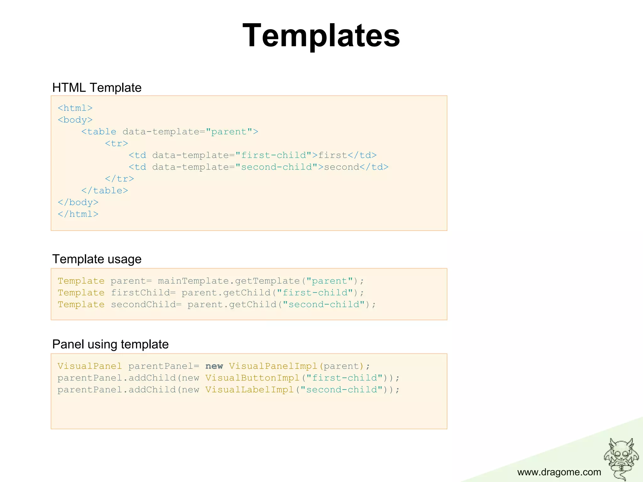 www.dragome.com
<html>
<body>
<table data-template="parent">
<tr>
<td data-template="first-child">first</td>
<td data-template="second-child">second</td>
</tr>
</table>
</body>
</html>
Templates
Template parent= mainTemplate.getTemplate("parent");
Template firstChild= parent.getChild("first-child");
Template secondChild= parent.getChild("second-child");
VisualPanel parentPanel= new VisualPanelImpl(parent);
parentPanel.addChild(new VisualButtonImpl("first-child"));
parentPanel.addChild(new VisualLabelImpl("second-child"));
HTML Template
Template usage
Panel using template
 
