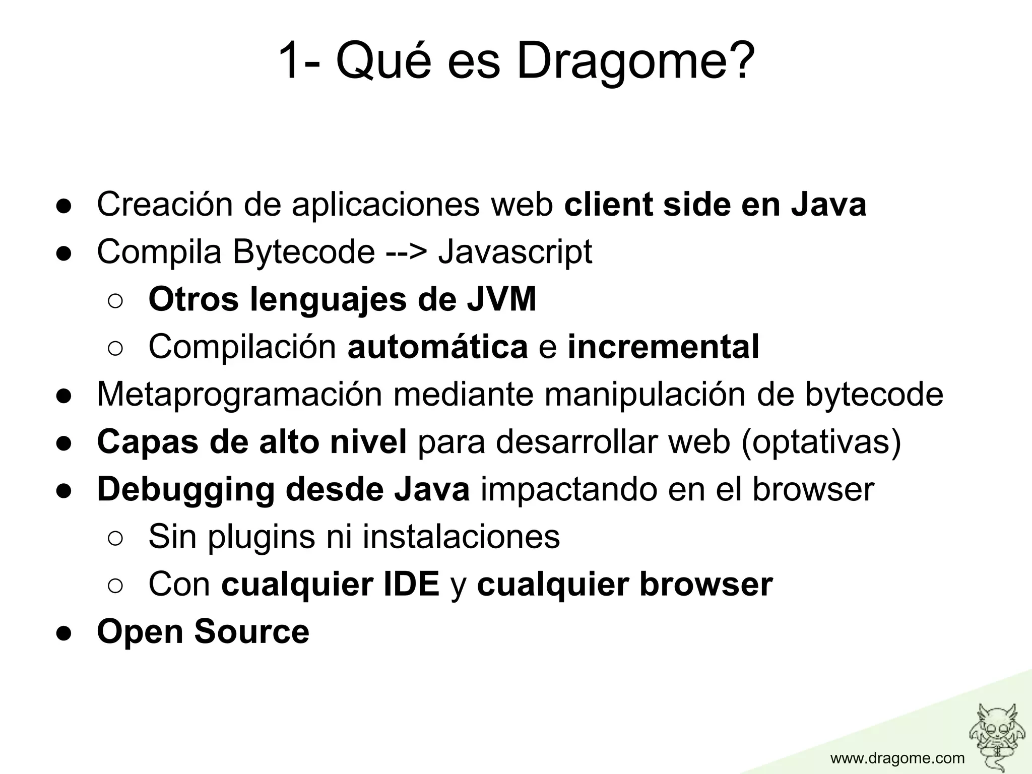 www.dragome.com
1- Qué es Dragome?
● Creación de aplicaciones web client side en Java
● Compila Bytecode --> Javascript
○ Otros lenguajes de JVM
○ Compilación automática e incremental
● Metaprogramación mediante manipulación de bytecode
● Capas de alto nivel para desarrollar web (optativas)
● Debugging desde Java impactando en el browser
○ Sin plugins ni instalaciones
○ Con cualquier IDE y cualquier browser
● Open Source
 