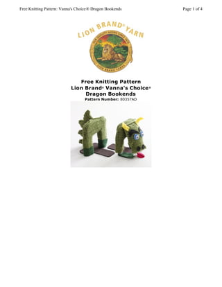 Free Knitting Pattern: Vanna's Choice® Dragon Bookends      Page 1 of 4




                              Free Knitting Pattern
                           Lion Brand® Vanna's Choice ®
                                Dragon Bookends
                                  Pattern Number: 80357AD
 