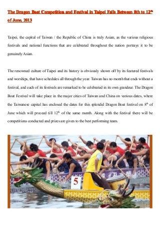 TheTheTheThe DragonDragonDragonDragon BoatBoatBoatBoat CompetitionCompetitionCompetitionCompetition andandandand FestivalFestivalFestivalFestival inininin TaipeiTaipeiTaipeiTaipei FallsFallsFallsFalls BetweenBetweenBetweenBetween 8th8th8th8th totototo 12121212thththth
ofofofof June,June,June,June, 2013201320132013
Taipei, the capital of Taiwan / the Republic of China is truly Asian, as the various religious
festivals and national functions that are celebrated throughout the nation portrays it to be
genuinely Asian.
The renowned culture of Taipei and its history is obviously shown off by its featured festivals
and worships, that have schedules all through the year. Taiwan has no month that ends without a
festival, and each of its festivals are remarked to be celebrated in its own grandeur. The Dragon
Boat Festival will take place in the major cities of Taiwan and China on various dates, where
the Taiwanese capital has enclosed the dates for this splendid Dragon Boat festival on 8th
of
June which will proceed till 12th
of the same month. Along with the festival there will be
competitions conducted and prizes are given to the best performing team.
 