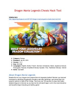 Dragon Mania Legends Cheats Hack Tool
 
 
DOWNLOAD: 
http://iglgaming.blogspot.com/2015/01/dragon­mania­legends­cheats­hack­tool.html 
 
 
 
❖ Category: Games 
❖ Released: Jan 08, 2015 
❖ Version: 1.0.1 
❖ Size: 85.9 MB 
❖ Languages: English, Arabic, French, German, Indonesian, Italian, Japanese, Korean, 
Portuguese, Russian, Simplified Chinese, Spanish, Thai, Traditional Chinese, Turkish 
❖ Seller: Gameloft 
 
About Dragon Mania Legends
Breathe life into your dragons and prepare them for legendary battles! Reclaim your beloved 
homeland by rebuilding Dragolandia, breeding cute baby hatchlings, and raising them into 
powerful warriors to fight off the Vikings. There are over 100 species of unique and highly 
detailed dragons to discover as you become the ultimate Dragon Lord in the most interactive 
and beautiful dragon breeding and battling game! 
 
 