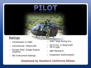R




Ratings
   Certificated in 1982              4341 Total Flying hrs.

   Commercial –Rotorcraft            4112 hrs. in Rotorcraft
                                      49 in type
   Private Pilot- Single Engine
    Airplane                          A&P Mechanic

   NO Instrument Ratings             Inspection Authorization
 