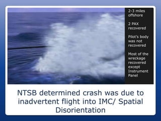J
                                 2-3 miles
                                  offshore

                                 2 PAX
                                  recovered

                                 Pilot’s body
                                  was not
                                  recovered

                                 Most of the
                                  wreckage
                                  recovered
                                  except
                                  Instrument
                                  Panel




NTSB determined crash was due to
inadvertent flight into IMC/ Spatial
          Disorientation
 