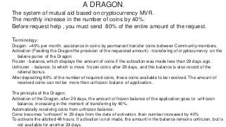 A DRAGON.
The system of mutual aid based on cryptocurrency MVR.
The monthly increase in the number of coins by 40%.
Before request help , you must send 80% of the entire amount of the request.
Terminology:
Dragon- +40% per month. assistance in coins by permanent transfer coins between Community members.
Activation (Feeding the Dragon/the provision of the requested amount) - transfering of cryptocurrency on the
balane purse of the Dragon.
Frozen - balance, which displays the amount of coins if the activation was made less than 29 days ago.
Unfrozen - balance, to which is move frozen coins after 29 days, and this balance is also record of the
referral bonus.
After depositing 80% of the number of required coins, these coins available to be received. The amount of
received coins can not be more then unfrozen balane of application..
The principle of the Dragon:
Activation of the Dragon, after 29 days, the amount of frozen balance of the application goes to unfrozen
balance, increasing in the moment of transfering by 40%.
Automatically receiving coins from unfrozen balance:
Coins becomes “unfrozen” in 29 days from the date of activation, their number increased by 40%
To activate the allotted 48 hours. If activation is not made, the amount in the balance remains unfrozen, but is
not available for another 29 days.
 