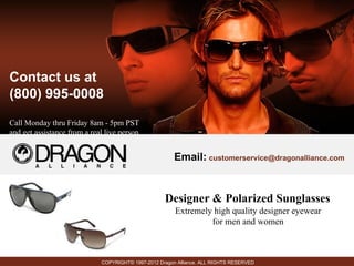 Contact us at
(800) 995-0008
Call Monday thru Friday 8am - 5pm PST
and get assistance from a real live person.


                                                         Email: customerservice@dragonalliance.com


                                                     Designer & Polarized Sunglasses
                                                         Extremely high quality designer eyewear
                                                                  for men and women



                              COPYRIGHT© 1997-2012 Dragon Alliance. ALL RIGHTS RESERVED
 