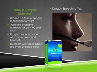  Dragon Speech-to-Text
     What is Dragon
       Software?
 Dragon is a form of speech
  recognition software
 There are programs
  available for both PC and
  Mac
 Dragon products come
  with the software and
  headset.
 Bluetooth wireless headsets
  are even available now!
 