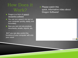 How Does it                            Please watch this

    Work?                                 quick, informative video about
                                          Dragon Software!
 Dragon is a form of speech
   recognition software.
 You can turn speech into text on
   your computer quickly, easily, and
   accurately.
 Now you can not only produce
   documents, emails, reports, etc.
   …
 BUT you can also control the
functions of your computer with only
your voice!
 