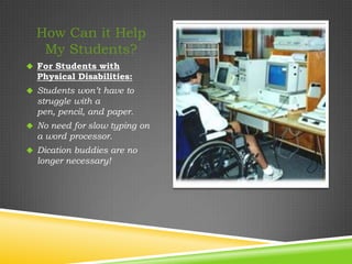 How Can it Help
   My Students?
 For Students with
  Physical Disabilities:
 Students won’t have to
  struggle with a
  pen, pencil, and paper.
 No need for slow typing on
  a word processor.
 Dication buddies are no
  longer necessary!
 
