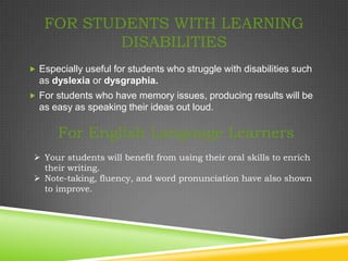 FOR STUDENTS WITH LEARNING
           DISABILITIES
 Especially useful for students who struggle with disabilities such
  as dyslexia or dysgraphia.
 For students who have memory issues, producing results will be
  as easy as speaking their ideas out loud.

       For English Language Learners
  Your students will benefit from using their oral skills to enrich
   their writing.
  Note-taking, fluency, and word pronunciation have also shown
   to improve.
 