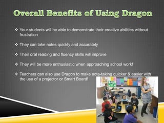  Your students will be able to demonstrate their creative abilities without
  frustration

 They can take notes quickly and accurately

 Their oral reading and fluency skills will improve

 They will be more enthusiastic when approaching school work!

 Teachers can also use Dragon to make note-taking quicker & easier with
  the use of a projector or Smart Board!
 