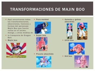  Aquí encontraras todas
las transformaciones,
absorciones, fusiones y
formas del personaje
Majin Buu que fueron
vistas en el anime,
manga, y otros medios de
 la franquicia de Dragon
Ball.
 Majin boo
 Pura maldad
 Super boo
 Piccolo absorbido
 Gotenks y gohan
absorbido
 Ultra boo
 Kid boo
TRANSFORMACIONES DE MAJIN BOO
 