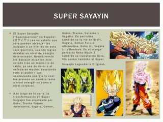  El Super Saiyajin
("Superguerrero" en España)
(超サイヤ人) es un estado que
sólo pueden alcanzar los
Saiyajin o un Híbrido de esta
raza guerrera, cuando logran
desatar un nivel de energía
determinado. Normalmente
los Saiyajin alcanzan este
estado tras un momento de
rabia, ya sea de dolor o al
enfadarse mucho, desatando
todo el poder y van
acumulando energía lo cual
les provoca un cambio tanto
a nivel energético como a
nivel corporal.
 A lo largo de la serie, la
transformación en Super
Saiyajin fue alcanzada por
Goku, Trunks Futuro
Alternativo, Vegeta, Gohan,
Goten, Trunks, Gotenks y
Vegetto. En películas
también se la vio en Broly,
Gogeta, Gohan Futuro
Alternativo, Goku Jr., Vegeta
Jr. y Bardock . En el manga
paródico Neko Majin Z
también se transforma Onio.
Sin contar también al Super
Saiyajin Legendario Original.
SUPER SAYAYIN
 