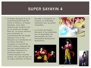  El Súper Saiyajin 4 es la
transformación híbrida
entre el Ozaru y el Super
Saiyajin, esta fase
aparece por primera vez
en el anime en Dragon
Ball GT. La única manera
para alcanzar la
transformación de Super
Saiyajin 4 es si un
Saiyajin se transforma en
un Ozaru Dorado y
recupere el control de
dicha forma, después de
eso se transformará en
un Super Saiyajin 4 y
podrá acceder a la
transformación cuando
quiera. En caso de que no
se logre dominar al Ozaru
Dorado y recuperar el
control, el individuo
explotara por su poder
inestable.
 La forma del Super
Saiyajin 4 fue diseñada
por el diseñador de
personajes de Toei
Animation Katsuyoshi
Nakatsuru.
SUPER SAYAYIN 4
 
