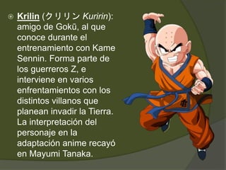  Krilin (クリリン Kuririn):
amigo de Gokū, al que
conoce durante el
entrenamiento con Kame
Sennin. Forma parte de
los guerreros Z, e
interviene en varios
enfrentamientos con los
distintos villanos que
planean invadir la Tierra.
La interpretación del
personaje en la
adaptación anime recayó
en Mayumi Tanaka.
 