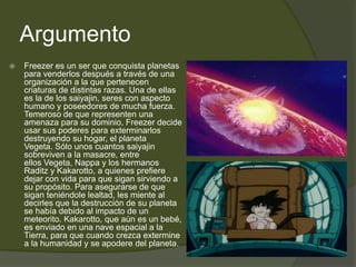 Argumento
 Freezer es un ser que conquista planetas
para venderlos después a través de una
organización a la que pertenecen
criaturas de distintas razas. Una de ellas
es la de los saiyajin, seres con aspecto
humano y poseedores de mucha fuerza.
Temeroso de que representen una
amenaza para su dominio, Freezer decide
usar sus poderes para exterminarlos
destruyendo su hogar, el planeta
Vegeta. Sólo unos cuantos saiyajin
sobreviven a la masacre, entre
ellos Vegeta, Nappa y los hermanos
Raditz y Kakarotto, a quienes prefiere
dejar con vida para que sigan sirviendo a
su propósito. Para asegurarse de que
sigan teniéndole lealtad, les miente al
decirles que la destrucción de su planeta
se había debido al impacto de un
meteorito. Kakarotto, que aún es un bebé,
es enviado en una nave espacial a la
Tierra, para que cuando crezca extermine
a la humanidad y se apodere del planeta.
 