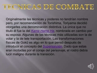 Originalmente las técnicas y poderes no tendrían nombre
pero, por recomendación de Torishima, Toriyama decidió
otorgarles una denominación distintiva. La única que no
tituló él fue la del Kame Hame Ha, nombrada en cambio por
su esposa. Algunas de las técnicas más utilizadas son la de
volar y la de tele transportación. Las transformaciones
físicas de Gokū es algo en lo que pensó después de
introducir el concepto del Supersaiyajin. Dado que estas
eran incitadas por el coraje del personaje, el rostro debía
lucir maligno durante la transición.
 