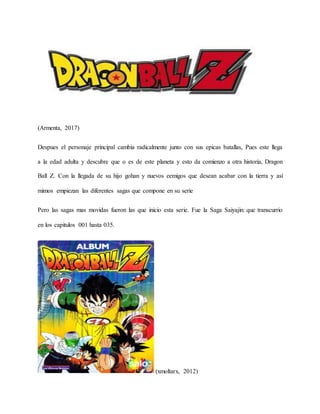 (Armenta, 2017)
Despues el personaje principal cambia radicalmente junto con sus epicas batallas, Pues este llega
a la edad adulta y descubre que o es de este planeta y esto da comienzo a otra historia, Dragon
Ball Z. Con la llegada de su hijo gohan y nuevos eemigos que desean acabar con la tierra y así
mimos empiezan las diferentes sagas que compone en su serie
Pero las sagas mas movidas fueron las que inicio esta serie. Fue la Saga Saiyajin: que transcurrio
en los capitulos 001 hasta 035.
(xmoltarx, 2012)
 