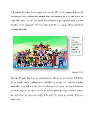 Y la siguiente fue la Saga Freezer trazado en los capítulos 036-107. En esta parte de dragon ball
un nuevo poder nace en el personaje principal, siendo este despertado por la ira, pues al ver a sus
amigo morir frente a sus ojos este muestra una transformacion que al parecer nadien se espero
dejando a muchos espectadores emocionados, pero con la fin de la saga, goku había desaparece y
no logran encontrarlo.
(Screen, 2016)
Pasa algo de tiempo despues de los hechos anteriores. goku aparece poco despues de la llegada
de un estraño viajero, transformaciones, androides, un enemigo muy poderoso y amigos
inesperados, Se da inicio a la Saga de los androides que va del capítulo126-139.y la continuación
de esta fue Saga de Cell: capítulo 140-194, sus increibles lucha y personajes con nuevos poderes.
pero tambie huvo una escena que a mucho no les gusto. Pues en esta goku tratando de salvar a
todos muere.
Esta imagen
hace
referenciaa
lospersonajes
de la saga
Freezerde
Dragon Ball Z
 