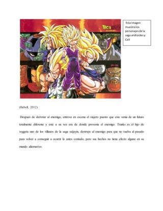 (Bebell, 2012)
Despues de derrotar al enemigo, entreva en escena el viajero puesto que este venia de un futuro
totalmente diferente y este a su vez era de donde provenia el enemigo. Trunks es el hijo de
veggeta uno de los villanos de la saga saijayin, destruye al enemigo para que no vuelva al pasado
para volver a conseguir a ocurrir lo antes contado, pero sus hechos no tiene efecto alguno en su
mundo alternativo.
Esta imagen
muestralos
personajesde la
saga androidesy
Cell
 