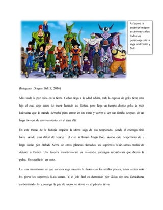 (Imágenes Dragon Ball Z, 2016)
Mas tarde la paz reina en la tierra. Gohan llega a la edad adulta, milk la esposa de goku tiene otro
hijo el cual dejo antes de morir llamado así Goten, pero llega un tiempo donde goku le pide
kaiosama que lo mande devuelta para entrar en un torne y volver a ver sun familia despues de un
largo tiempo de entrenamiento en el más allá.
En este tramo de la historia empieza la ultima saga de esa temporada, donde el enemigo final
biene siendo casi dificil de vencer el cual lo llaman Majin Boo, siendo este despertado de u
largo sueño por Babidi. Seres de otros planetas llamados los supremos Kaiō-samas tratan de
detener a Babidi. Una tercera transformacion es mostrada, enemigos secundarios que dieron la
pelea. Un sacrificio en vano.
Lo mas asombroso es que en esta saga muestra la fusion con los arcillos potara, estos aretes solo
los porta los supremos Kaiō-samas. Y el jefe final es derrotado por Goku con una Genkidama
carbonizando lo y consigo la paz de nuevo se siente en el planeta tierra.
Así como la
anteriorimagen
estamuestralos
todoslos
personajesde la
saga androidesy
Cell
 