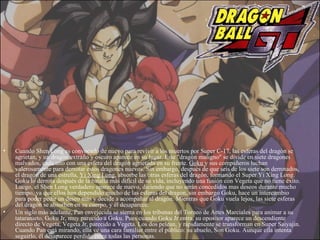 Cuando Shen Long es convocado de nuevo para revivir a los muertos por Super C-17, las esferas del dragón se agrietan, y un dragón extraño y oscuro aparece en su lugar. Este "dragón maligno" se divide en siete dragones malvados, cada uno con una esfera del dragón agrietada en su frente.  Goku  y sus compañeros luchan valerosamente para derrotar estos dragones nuevos. Sin embargo, después de que seis de los siete son derrotados, el dragón de una estrella,  Yi Xing Long , absorbe las otras esferas del dragón, formando el Super Yi Xing Long. Goku lo derrota después de la batalla más difícil de su vida, incluyendo una fusión con Vegeta que no tiene éxito. Luego, el Shen Long verdadero aparece de nuevo, diciendo que no serán concedidos mas deseos durante mucho tiempo, ya que ellos han dependido mucho de las esferas del dragon, sin embargo Goku, hace un intercambio para poder pedir un deseo más y decide a acompañar al dragón. Mientras que Goku vuela lejos, las siete esferas del dragón se absorben en su cuerpo, y él desaparece. Un siglo más adelante, Pan envejecida se sienta en los tribunas del Torneo de Artes Marciales para animar a su tataranieto, Goku Jr, muy parecido a Goku. Pues cuando Goku Jr entra, su opositor aparece un descendiente directo de Vegeta, Vegeta Jr, parecido a Vegeta. Los dos pelean, y rápidamente se transforman en Super Saiyajin. Cuando Pan está mirando, ella ve una cara familiar entre el público: su abuelo, Son Goku. Aunque ella intenta seguirlo, él desaparece perdido entre todas las personas. 