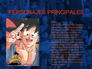PERSONAJES PRINCIPALES Goku Uno de los personajes mas famosos del mundo anime. Su personalidad es tranquila  y noble, pero eso no quita que sea el mas poderoso de todos los personajes de la serie. Como proveniente de la raza guerrera de los siyajin, es el único capaz de alcanzar el grado de súper saiyajin 3(saga boo). Aunque a lo largo de la serie se va haciendo de muchas amistades, sin duda el mejor de sus amigos es krilin (en la saga GT le dan un emotivo final a esta relación) y el mejor de sus rivales es Vegeta. Durante la serie, se casa con chichi y tiene dos hijos, Gohan y Goten. 