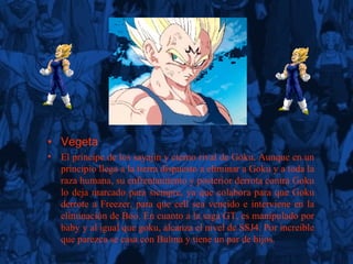 Vegeta El príncipe de los sayajin y eterno rival de Goku. Aunque en un principio llega a la tierra dispuesto a eliminar a Goku y a toda la raza humana, su enfrentamiento y posterior derrota contra Goku lo deja marcado para siempre, ya que colabora para que Goku derrote a Freezer, para que cell sea vencido e interviene en la eliminación de Boo. En cuanto a la saga GT, es manipulado por baby y al igual que goku, alcanza el nivel de SSJ4. Por increíble que parezca se casa con Bulma y tiene un par de hijos. 