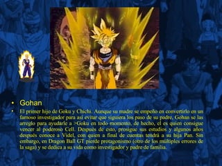 Gohan El primer hijo de Goku y Chichi. Aunque su madre se empeño en convertirlo en un famoso investigador para así evitar que siguiera los paso de su padre, Gohan se las arreglo para ayudarle a >Goku en todo momento, de hecho, el es quien consigue vencer al poderoso Cell. Después de esto, prosigue sus estudios y algunos años después conoce a Videl, con quien a final de cuentas tendrá a su hija Pan. Sin embargo, en Dragon Ball GT pierde protagonismo (otro de los múltiples errores de la saga) y se dedica a su vida como investigador y padre de familia. 